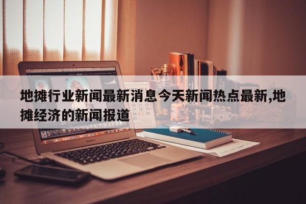 地摊行业新闻最新消息今天新闻热点最新,地摊经济的新闻报道