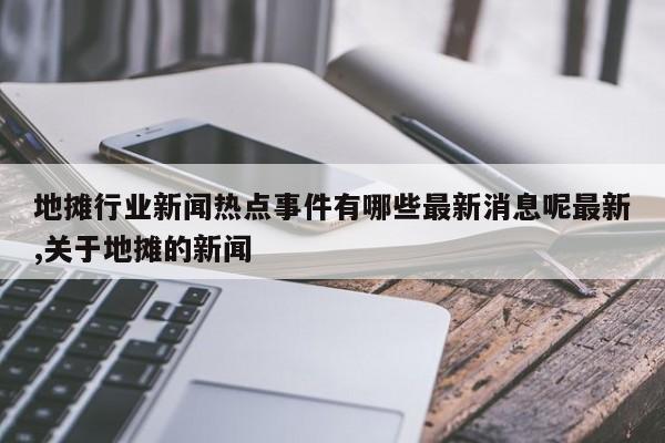 地摊行业新闻热点事件有哪些最新消息呢最新,关于地摊的新闻