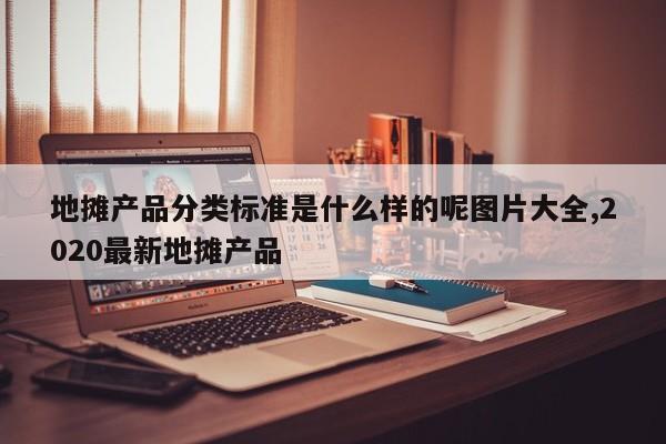 地摊产品分类标准是什么样的呢图片大全,2020最新地摊产品
