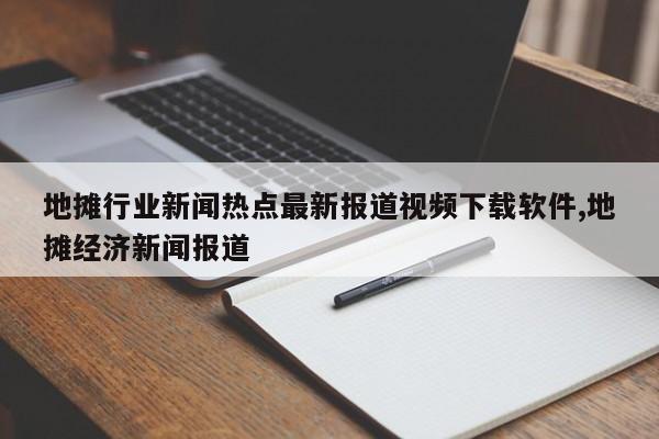 地摊行业新闻热点最新报道视频下载软件,地摊经济新闻报道